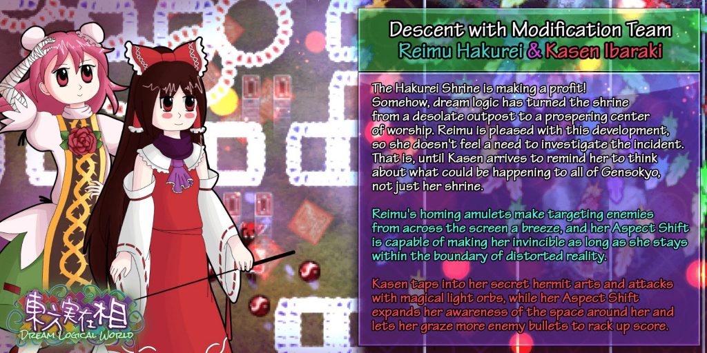 Descent with Modification Team Reimu Hakurei & Kasen Ibaraki. The Hakurei Shrine is making a profit! Somehow, dream logic has turned the shrine from a desolate outpost to a prospering center of worship. Reimu is pleased with this development, so she doesn't feel a need to investigate the incident. That is until Kasen arrives to remind her to think about what could be happening to all of Gensokyo, not just her shrine. Reimu's homing amulets make targeting enemies from across the screen a breeze, and her Aspect Shift is capable of making her invincible so long as she stays within the boundary of distorted reality. Kasen taps into her secret hermit arts and attacks with magical light orbs, while her Aspect Shift expands her awareness of the space around her and lets her graze more enemy bullets to rack up score.
